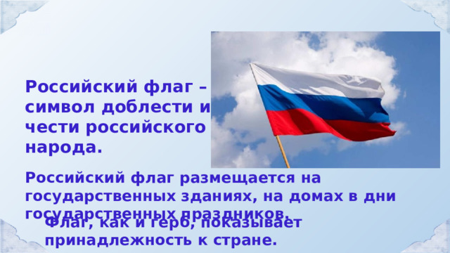 Российский флаг – символ доблести и чести российского народа. Российский флаг размещается на государственных зданиях, на домах в дни государственных праздников. Флаг, как и герб, показывает принадлежность к стране. 