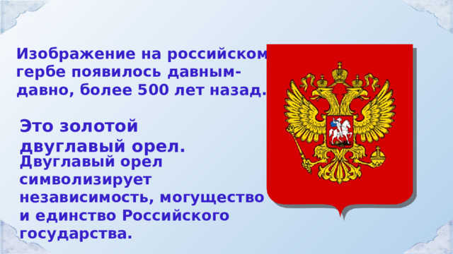 Изображение на российском гербе появилось давным-давно, более 500 лет назад. Это золотой двуглавый орел. Двуглавый орел символизирует независимость, могущество и единство Российского государства. 