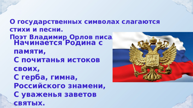 О государственных символах слагаются стихи и песни. Поэт Владимир Орлов писал: Начинается Родина с памяти, С почитанья истоков своих, С герба, гимна, Российского знамени, С уваженья заветов святых. 