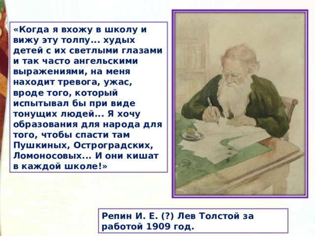 «Когда я вхожу в школу и вижу эту толпу... худых детей с их светлыми глазами и так часто ангельскими выражениями, на меня находит тревога, ужас, вроде того, который испытывал бы при виде тонущих людей... Я хочу образования для народа для того, чтобы спасти там Пушкиных, Остроградских, Ломо­носовых... И они кишат в каждой школе!» Репин И. Е. (?) Лев Толстой за работой 1909 год. 