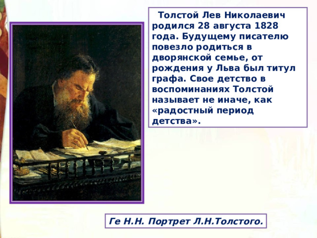  Толстой Лев Николаевич родился 28 августа 1828 года. Будущему писателю повезло родиться в дворянской семье, от рождения у Льва был титул графа. Свое детство в воспоминаниях Толстой называет не иначе, как «радостный период детства». Ге Н.Н. Портрет Л.Н.Толстого. 