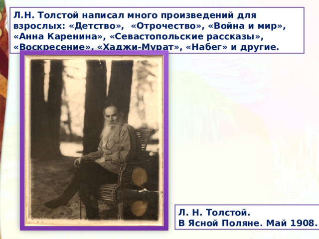 Л.Н. Толстой написал много произведений для взрослых: «Детство», «Отрочество», «Война и мир», «Анна Каренина», «Севастопольские рассказы», «Воскресение», «Хаджи-Мурат», «Набег» и другие. Л. Н. Толстой. В Ясной Поляне. Май 1908. 