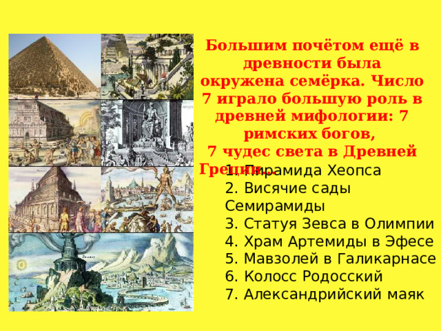 Большим почётом ещё в древности была окружена семёрка. Число 7 играло большую роль в древней мифологии: 7 римских богов, 7 чудес света в Древней Греции… 1. Пирамида Хеопса  2. Висячие сады Семирамиды  3. Статуя Зевса в Олимпии  4. Храм Артемиды в Эфесе  5. Мавзолей в Галикарнасе  6. Колосс Родосский  7. Александрийский маяк 