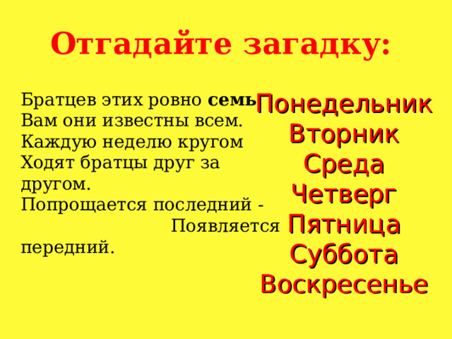 Отгадайте загадку: Понедельник Вторник Среда Четверг Пятница Суббота Воскресенье Братцев этих ровно семь.  Вам они известны всем. Каждую неделю кругом Ходят братцы друг за другом. Попрощается последний - Появляется передний. 