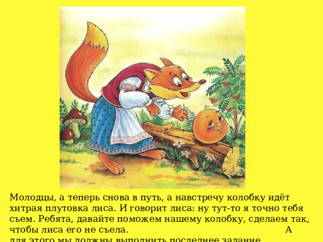 Молодцы, а теперь снова в путь, а навстречу колобку идёт хитрая плутовка лиса. И говорит лиса: ну тут-то я точно тебя съем. Ребята, давайте поможем нашему колобку, сделаем так, чтобы лиса его не съела. А для этого мы должны выполнить последнее задание. 
