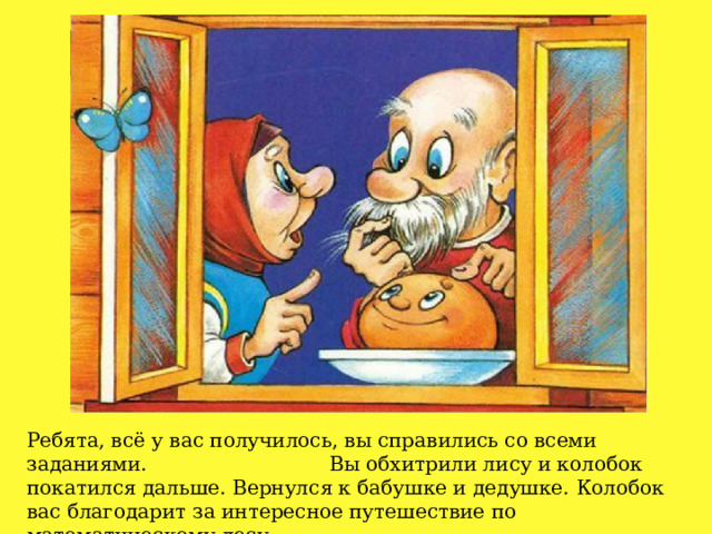 Ребята, всё у вас получилось, вы справились со всеми заданиями.  Вы обхитрили лису и колобок покатился дальше. Вернулся к бабушке и дедушке.  Колобок вас благодарит за интересное путешествие по математическому лесу. 