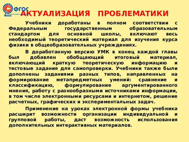 АКТУАЛИЗАЦИЯ ПРОБЛЕМАТИКИ  Учебники доработаны в полном соответствии с Федеральным государственным образовательным стандартом для основной школы, включают весь необходимый теоретический материал для изучения курса физики в общеобразовательных учреждениях.  В доработанную версию УМК в конец каждой главы был добавлен обобщающий итоговый материал, включающий краткую теоретическую информацию и тестовые задания для самопроверки. Учебники также были дополнены заданиями разных типов, направленных на формирование метапредметных умений: сравнение и классификацию, формулирование аргументированного мнения, работу с разнообразными источниками информации, в том числе электронными ресурсами и интернетом, решение расчетных, графических и экспериментальных задач.  Применение на уроках электронной формы учебника расширит возможности организации индивидуальной и групповой работы, даст возможность использования дополнительных интерактивных материалов. 