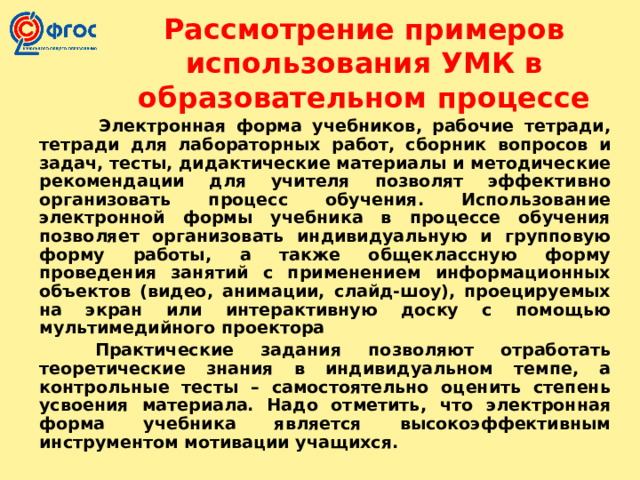 Рассмотрение примеров использования УМК в образовательном процессе   Электронная форма учебников, рабочие тетради, тетради для лабораторных работ, сборник вопросов и задач, тесты, дидактические материалы и методические рекомендации для учителя позволят эффективно организовать процесс обучения. Использование электронной формы учебника в процессе обучения позволяет организовать индивидуальную и групповую форму работы, а также общеклассную форму проведения занятий с применением информационных объектов (видео, анимации, слайд-шоу), проецируемых на экран или интерактивную доску с помощью мультимедийного проектора  Практические задания позволяют отработать теоретические знания в индивидуальном темпе, а контрольные тесты – самостоятельно оценить степень усвоения материала. Надо отметить, что электронная форма учебника является высокоэффективным инструментом мотивации учащихся.  