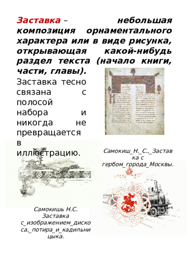 Заставка тесно связана с полосой набора и никогда не превращается в иллюстрацию. Заставка  – небольшая композиция орнаментального характера или в виде рисунка, открывающая какой-нибудь раздел текста (начало книги, части, главы).  Самокиш_Н._С.,_Заставка с гербом_города_Москвы. Самокишь Н.С. Заставка с_изображением_дискоса,_потира_и_кадильницыка. 