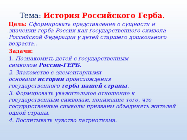 Тема:  История Российского Герба . Цель: Сформировать представление о сущности и значении герба России как государственного символа Российской Федерации у детей старшего дошкольного возраста.. Задачи: 1. Познакомить детей с государственным символом  России-ГЕРБ . 2. Знакомство с элементарными основами  истории  происхождения государственного  герба нашей страны . 3. Формировать уважительное отношение к государственным символам, понимание того, что государственные символы призваны объединять жителей одной страны. 4. Воспитывать чувство патриотизма. 