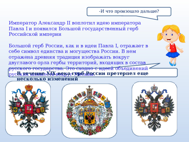 -И что произошло дальше? Император Александр II воплотил идею императора Павла I и появился Большой государственный герб Российской империи   Большой герб России, как и в идеи Павла I, отражает в себе символ единства и могущества России. В нем отражена древняя традиция изображать вокруг двуглавого орла гербы территорий, входящих в состав русского государства. Это сходно с идеей объединений русских княжеств вокруг Москвы. В течение XIX века герб России претерпел еще несколько изменений 