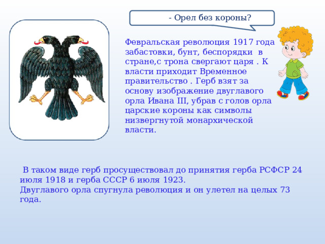  - Орел без короны? Февральская революция 1917 года забастовки, бунт, беспорядки в стране,с трона свергают царя . К власти приходит Временное правительство . Герб взят за основу изображение двуглавого орла Ивана III, убрав с голов орла царские короны как символы низвергнутой монархической власти.     В таком виде герб просуществовал до принятия герба РСФСР 24 июля 1918 и герба СССР 6 июля 1923. Двуглавого орла спугнула революция и он улетел на целых 73 года. 