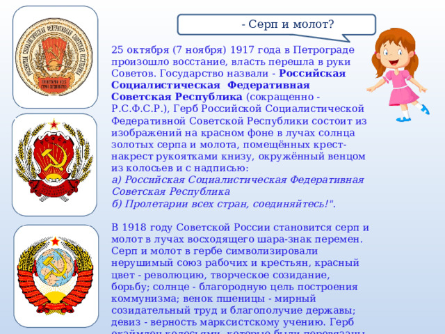 в  - Серп и молот? 25 октября (7 ноября) 1917 года в Петрограде произошло восстание, власть перешла в руки Советов. Государство назвали -  Российская Социалистическая Федеративная Советская Республика  (сокращенно - Р.С.Ф.С.Р.), Герб Российской Социалистической Федеративной Советской Республики состоит из изображений на красном фоне в лучах солнца золотых серпа и молота, помещённых крест-накрест рукоятками книзу, окружённый венцом из колосьев и с надписью:  а) Российская Социалистическая Федеративная Советская Республика  б) Пролетарии всех стран, соединяйтесь!