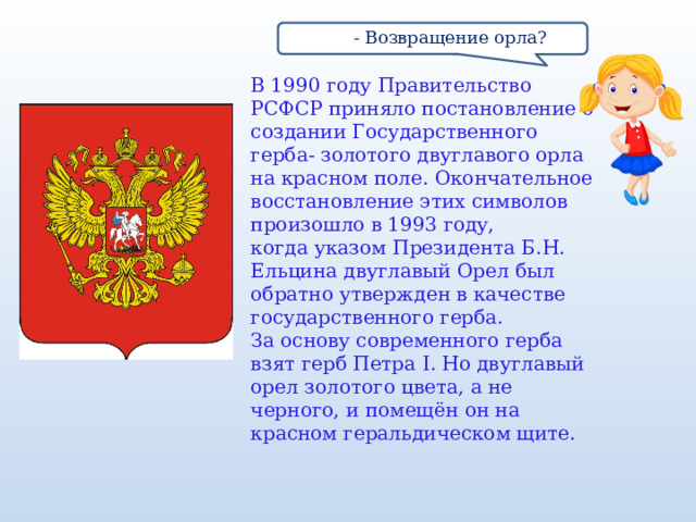  - Возвращение орла? В 1990 году Правительство РСФСР приняло постановление о создании Государственного герба- золотого двуглавого орла на красном поле. Окончательное восстановление этих символов произошло в 1993 году, когда указом Президента Б.Н. Ельцина двуглавый Орел был обратно утвержден в качестве государственного герба. За основу современного герба взят герб Петра I. Но двуглавый орел золотого цвета, а не черного, и помещён он на красном геральдическом щите. 