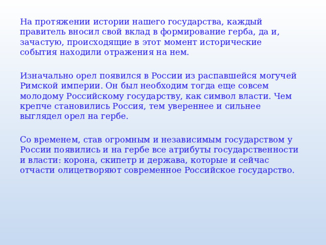 На протяжении истории нашего государства, каждый правитель вносил свой вклад в формирование герба, да и, зачастую, происходящие в этот момент исторические события находили отражения на нем. Изначально орел появился в России из распавшейся могучей Римской империи. Он был необходим тогда еще совсем молодому Российскому государству, как символ власти. Чем крепче становились Россия, тем увереннее и сильнее выглядел орел на гербе. Со временем, став огромным и независимым государством у России появились и на гербе все атрибуты государственности и власти: корона, скипетр и держава, которые и сейчас отчасти олицетворяют современное Российское государство. 