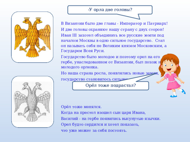 -У орла две головы? В Византии было две главы - Император и Патриарх! И две головы охраняют нашу страну с двух сторон! Иван III захотел объединить все русские земли под началом Москвы в одно сильное государство. Стал он называть себя не Великим князем Московским, а Государем Всея Руси.  Государство было молодое и поэтому орел на его гербе, унаследованном от Византии, был похож на молодого орленка. Но наша страна росла, появлялись новые земли, государство становилось сильнее. Орёл тоже менялся. Когда на престол взошел сын царя Ивана, Василий - на гербе появились высунутые язычки. Орел будто сердился и хотел показать, что уже может за себя постоять. Орёл тоже подрастал? 