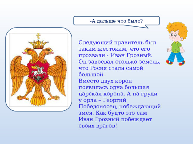 -А дальше что было? Следующий правитель был таким жестоким, что его прозвали - Иван Грозный. Он завоевал столько земель, что Росия стала самой большой. Вместо двух корон появилась одна большая царская корона. А на груди у орла – Георгий Победоносец, побеждающий змея. Как будто это сам Иван Грозный побеждает своих врагов! 