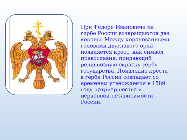 При Федоре Ивановиче на гербе России возвращаются две короны. Между коронованными головами двуглавого орла появляется крест, как символ православия, придающий религиозную окраску гербу государства. Появление креста в гербе России совпадает со временем утверждения в 1589 году патриаршества и церковной независимости России. 