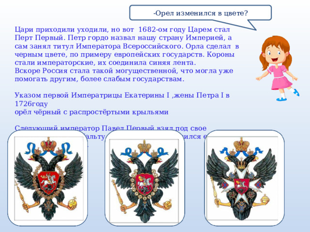 -Орел изменился в цвете? Цари приходили уходили, но вот 1682-ом году Царем стал Перт Первый. Петр гордо назвал нашу страну Империей, а сам занял титул Императора Всероссийского. Орла сделал в черным цвете, по примеру европейских государств. Короны стали императорские, их соединила синяя лента. Вскоре Россия стала такой могущественной, что могла уже помогать другим, более слабым государствам.  Указом первой Императрицы Екатерины I ,жены Петра I в 1726году  орёл чёрный с распростёртыми крыльями Следующий император Павел Первый взял под свое покровительство Мальту и на груди орла появился еще и Мальтийский крест. 