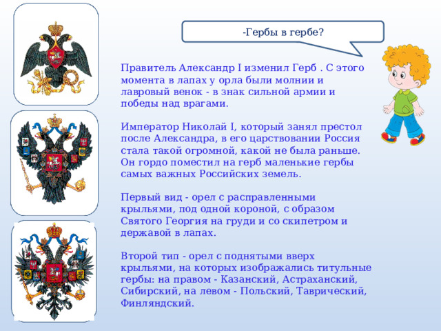 -Гербы в гербе? Правитель Александр I изменил Герб . С этого момента в лапах у орла были молнии и лавровый венок - в знак сильной армии и победы над врагами. Император Николай I, который занял престол после Александра, в его царствовании Россия стала такой огромной, какой не была раньше. Он гордо поместил на герб маленькие гербы самых важных Российских земель. Первый вид - орел с расправленными крыльями, под одной короной, с образом Святого Георгия на груди и со скипетром и державой в лапах. Второй тип - орел с поднятыми вверх крыльями, на которых изображались титульные гербы: на правом - Казанский, Астраханский, Сибирский, на левом - Польский, Таврический, Финляндский.  