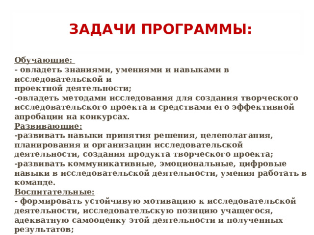 ЗАДАЧИ ПРОГРАММЫ:   Обучающие: - овладеть знаниями, умениями и навыками в исследовательской и проектной деятельности; -овладеть методами исследования для создания творческого исследовательского проекта и средствами его эффективной апробации на конкурсах. Развивающие: -развивать навыки принятия решения, целеполагания, планирования и организации исследовательской деятельности, создания продукта творческого проекта; -развивать коммуникативные, эмоциональные, цифровые навыки в исследовательской деятельности, умения работать в команде. Воспитательные: - формировать устойчивую мотивацию к исследовательской деятельности, исследовательскую позицию учащегося, адекватную самооценку этой деятельности и полученных результатов; - способствовать созданию условий для социального и профессионального самоопределения учащихся. . 