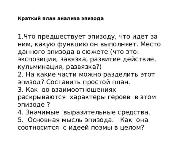 Краткий план анализа эпизода 1.Что предшествует эпизоду, что идет за ним, какую функцию он выполняет. Место данного эпизода в сюжете (что это: экспозиция, завязка, развитие действие, кульминация, развязка?) 2. На какие части можно разделить этот эпизод? Составить простой план. 3. Как во взаимоотношениях раскрываются характеры героев в этом эпизоде ? 4. Значимые выразительные средства. 5. Основная мысль эпизода. Как она соотносится с идеей поэмы в целом? 