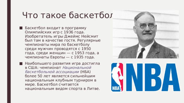 Что такое баскетбол? Баскетбол входит в программу Олимпийских игр с 1936 года. Изобретатель игры Джеймс Нейсмит был там в качестве гостя. Регулярные чемпионаты мира по баскетболу среди мужчин проводятся с 1950 года, среди женщин — с 1953 года, а чемпионаты Европы — с 1935 года. Наибольшего развития игра достигла в США: чемпионат Национальной баскетбольной ассоциации  (НБА) более 50 лет является сильнейшим национальным клубным турниром в мире. Баскетбол считается национальным видом спорта в Литве. 