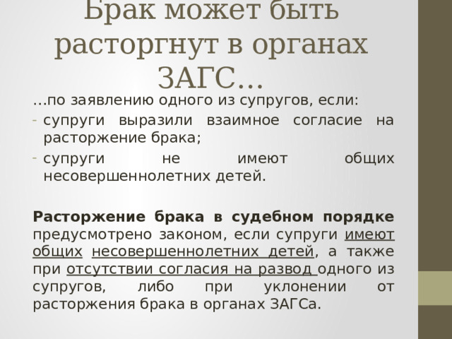 Брак может быть расторгнут в органах ЗАГС… … по заявлению одного из супругов, если: супруги выразили взаимное согласие на расторжение брака; супруги не имеют общих несовершеннолетних детей.  Расторжение брака в судебном порядке предусмотрено законом, если супруги имеют общих  несовершеннолетних детей , а также при отсутствии согласия на развод одного из супругов, либо при уклонении от расторжения брака в органах ЗАГСа. 