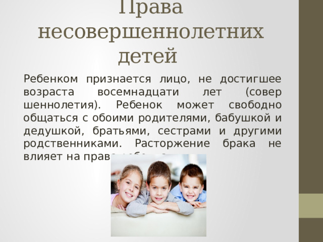 Права несовершеннолетних детей Ребенком призна­ется лицо, не достигшее возраста восемнадцати лет (совер­шеннолетия). Ребенок мо­жет свободно общаться с обоими родителями, бабушкой и де­душкой, братьями, сестрами и другими родственниками. Рас­торжение брака не влияет на права ребенка. 