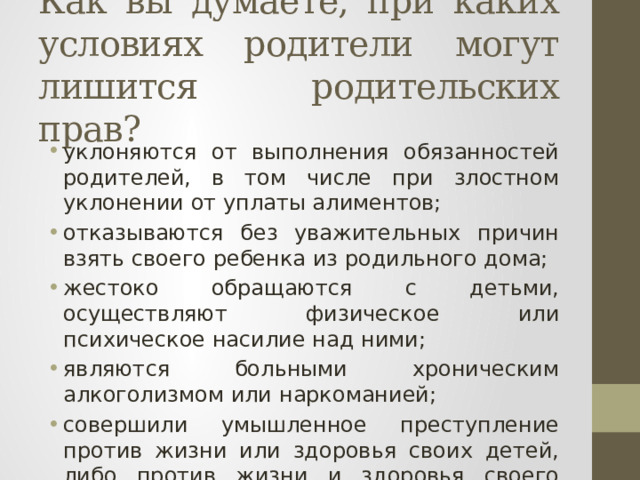 Как вы думаете, при каких условиях родители могут лишится родительских прав? уклоняются от выполнения обязанностей родителей, в том числе при злостном уклонении от уплаты алимен­тов; отказываются без уважительных причин взять своего ребенка из родильного дома; жестоко обращаются с детьми, осуществляют физиче­ское или психическое насилие над ними; являются больными хроническим алкоголизмом или наркоманией; совершили умышленное преступление против жизни или здоровья своих детей, либо против жизни и здоро­вья своего супруга. 