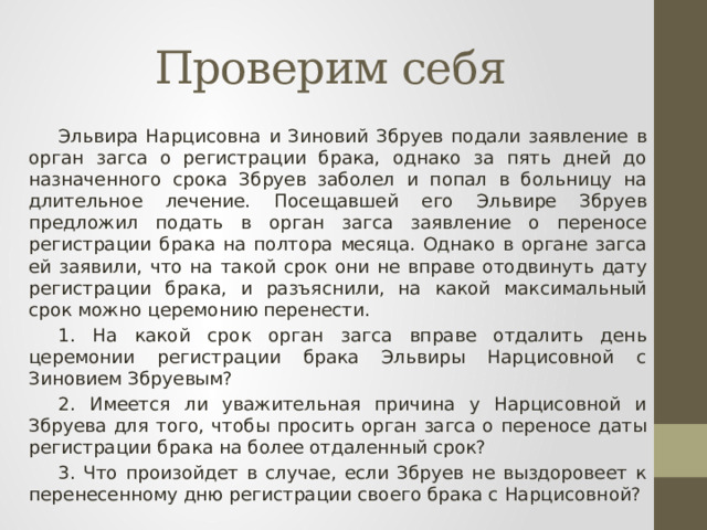 Проверим себя Эльвира Нарцисовна и Зиновий Збруев подали заявление в орган загса о регистрации брака, однако за пять дней до назначенного срока Збруев заболел и попал в больницу на длительное лечение. Посещавшей его Эльвире Збруев предложил подать в орган загса заявление о переносе регистрации брака на полтора месяца. Однако в органе загса ей заявили, что на такой срок они не вправе отодвинуть дату регистрации брака, и разъяснили, на какой максимальный срок можно церемонию перенести. 1. На какой срок орган загса вправе отдалить день церемонии регистрации брака Эльвиры Нарцисовной с Зиновием Збруевым? 2. Имеется ли уважительная причина у Нарцисовной и Збруева для того, чтобы просить орган загса о переносе даты регистрации брака на более отдаленный срок? 3. Что произойдет в случае, если Збруев не выздоровеет к перенесенному дню регистрации своего брака с Нарцисовной? 