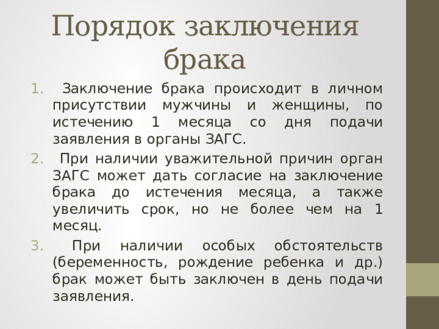 Порядок заключения брака  Заключение брака происходит в личном присутствии мужчины и женщины, по истечению 1 месяца со дня подачи заявления в органы ЗАГС.  При наличии уважительной причин орган ЗАГС может дать согласие на заключение брака до истечения месяца, а также увеличить срок, но не более чем на 1 месяц.  При наличии особых обстоятельств (беременность, рождение ребенка и др.) брак может быть заключен в день подачи заявления. 