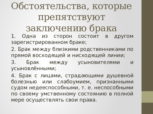 Обстоятельства, которые препятствуют заключению брака 1. Одна из сторон состоит в другом зарегистрированном браке; 2. Брак между близкими родственниками по прямой восходящей и нисходящей линии; 3. Брак между усыновителями и усыновлёнными; 4. Брак с лицами, страдающими душевной болезнью или слабоумием, признанными судом недееспособными, т. е. неспособными по своему умственному состоянию в полной мере осуществлять свои права. 