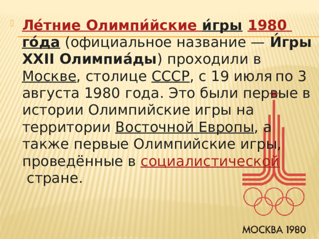 Ле́тние  Олимпи́йские  и́гры   1980 го́да   (официальное название —  И́гры XXII Олимпиа́ды ) проходили в  Москве , столице  СССР , с 19 июля  по 3 августа 1980 года. Это были первые в истории Олимпийские игры на территории  Восточной Европы , а также первые Олимпийские игры, проведённые в  социалистической  стране. 