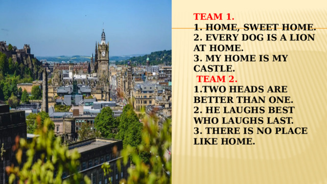 Team 1.  1. Home, sweet home.  2. Every dog is a lion at home.  3. My home is my castle.   Team 2.  1.Two heads are better than one.  2. He laughs best who laughs last.  3. There is no place like home.    