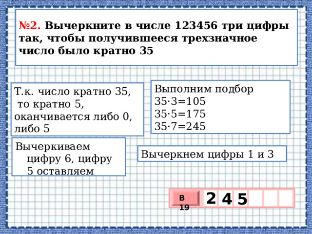 № 2. Вычеркните в числе 123456 три цифры так, чтобы получившееся трехзначное число было кратно 35 Выполним подбор 35·3=105 35·5=175 35·7=245 Т.к. число кратно 35,  то кратно 5, оканчивается либо 0, либо 5 Вычеркиваем цифру 6, цифру 5 оставляем Вычеркнем цифры 1 и 3 2   5 4 В 19 х 3 х 1 0 