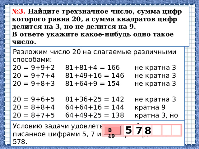 № 3. Найдите трехзначное число, сумма цифр которого равна 20, а сумма квадратов цифр делится на 3, но не делится на 9.  В ответе укажите какое-нибудь одно такое число. Разложим число 20 на слагаемые различными способами: 20 = 9+9+2 81+81+4 = 166 не кратна 3 20 = 9+7+4 81+49+16 = 146 не кратна 3 20 = 9+8+3 81+64+9 = 154 не кратна 3 20 = 9+6+5 81+36+25 = 142 не кратна 3 20 = 8+8+4 64+64+16 = 144 кратна 9 20 = 8+7+5 64+49+25 = 138 кратна 3, но не кратна 9 20 = 8+6+6 64+36+36 = 136 не кратна 3 20 = 7+7+6 49+49+36 = 134 не кратна 3 Усло­вию за­да­чи удо­вле­тво­ря­ет любое число, за­пи­сан­ное циф­ра­ми 5, 7 и 8, например, число 578. 5   7 8 В 19 х 3 х 1 0 