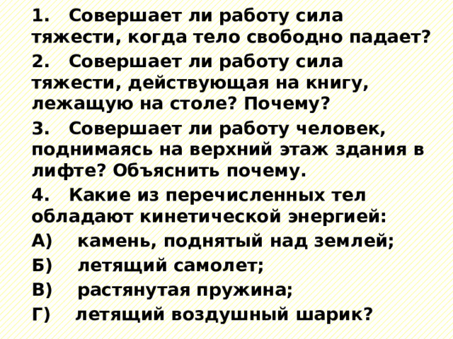 1. Совершает ли работу сила тяжести, когда тело свободно падает? 2. Совершает ли работу сила тяжести, действующая на книгу, лежащую на столе? Почему? 3. Совершает ли работу человек, поднимаясь на верхний этаж здания в лифте? Объяснить почему. 4. Какие из перечисленных тел обладают кинетической энергией: А) камень, поднятый над землей; Б) летящий самолет; В) растянутая пружина; Г) летящий воздушный шарик? 