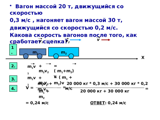              Вагон массой 20 т, движущийся со скоростью 0,3 м/с , нагоняет вагон массой 30 т, движущийся со скоростью 0,2 м/с. Какова скорость вагонов после того, как сработает сцепка?   v v 1 v 2 1.  m 2 m 1      X 2. + m 2 v 2 = ( m 1 +m 2 ) v m 1 v 1 = ( m 1 + m 2 )v + m 2 v 2 m 1 v 1 3.   m 1 v 1 + m 2 v 2  20 000 кг * 0,3 м/с + 30 000 кг * 0,2 м/с = V = 4. = m 1 + m 2 20 000 кг + 30 000 кг = 0,24 м/с ОТВЕТ : 0,24 м/с 