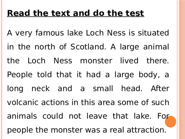 Read the text and do the test A very famous lake Loch Ness is situated in the north of Scotland. A large animal the Loch Ness monster lived there. People told that it had a large body, a long neck and a small head. After volcanic actions in this area some of such animals could not leave that lake. For people the monster was a real attraction. 