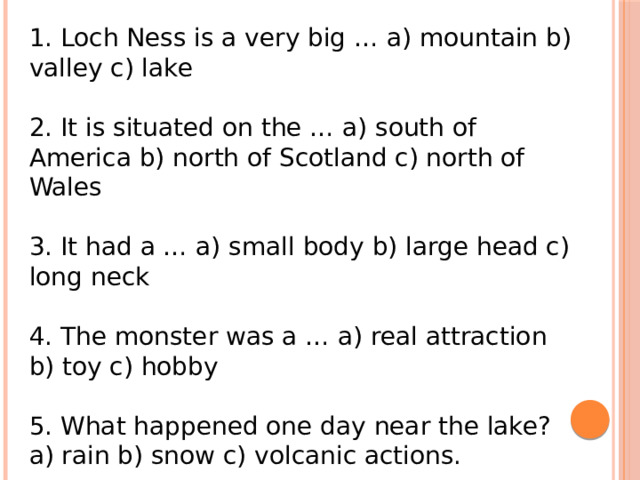 1. Loch Ness is a very big … a) mountain b) valley c) lake 2. It is situated on the … a) south of America b) north of Scotland c) north of Wales 3. It had a … a) small body b) large head c) long neck 4. The monster was a … a) real attraction b) toy c) hobby 5. What happened one day near the lake? a) rain b) snow c) volcanic actions. 
