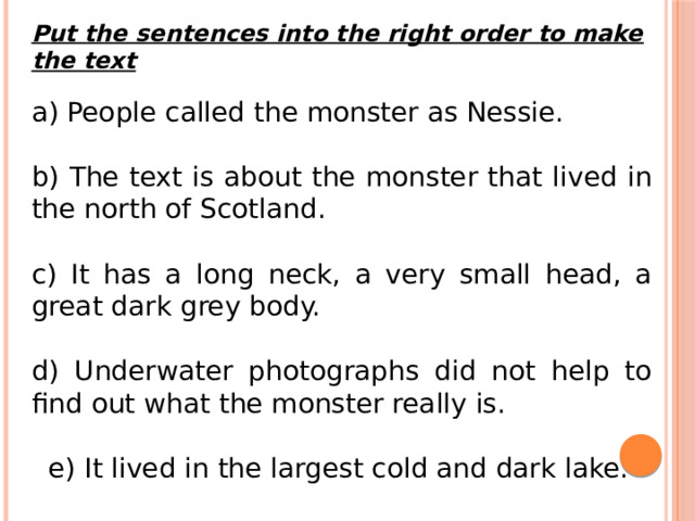 Put the sentences into the right order to make the text a) People called the monster as Nessie. b) The text is about the monster that lived in the north of Scotland. c) It has a long neck, a very small head, a great dark grey body. d) Underwater photographs did not help to find out what the monster really is.  e) It lived in the largest cold and dark lake. 