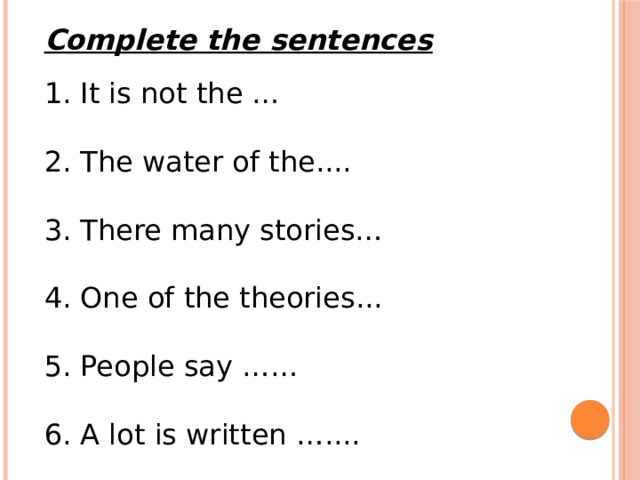 Complete the sentences 1. It is not the … 2. The water of the.... 3. There many stories… 4. One of the theories... 5. People say …… 6. A lot is written ….... 