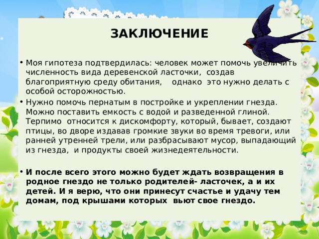  ЗАКЛЮЧЕНИЕ Моя гипотеза подтвердилась: человек может помочь увеличить численность вида деревенской ласточки, создав благоприятную среду обитания, однако это нужно делать с особой осторожностью. Нужно помочь пернатым в постройке и укреплении гнезда. Можно поставить емкость с водой и разведенной глиной. Терпимо относится к дискомфорту, который, бывает, создают птицы, во дворе издавав громкие звуки во время тревоги, или ранней утренней трели, или разбрасывают мусор, выпадающий из гнезда, и продукты своей жизнедеятельности. И после всего этого можно будет ждать возвращения в родное гнездо не только родителей- ласточек, а и их детей. И я верю, что они принесут счастье и удачу тем домам, под крышами которых вьют свое гнездо. 