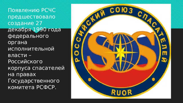 Появлению РСЧС предшествовало создание 27 декабря 1990 года федерального органа исполнительной власти – Российского корпуса спасателей на правах Государственного комитета РСФСР. 