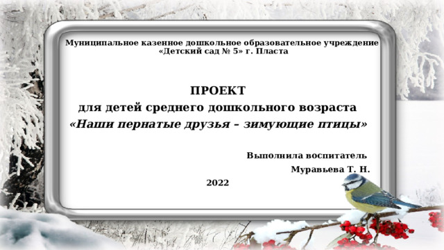 Муниципальное казенное дошкольное образовательное учреждение  «Детский сад № 5» г. Пласта  ПРОЕКТ для детей среднего дошкольного возраста «Наши пернатые друзья – зимующие птицы»  Выполнила воспитатель Муравьева Т. Н. 2022    