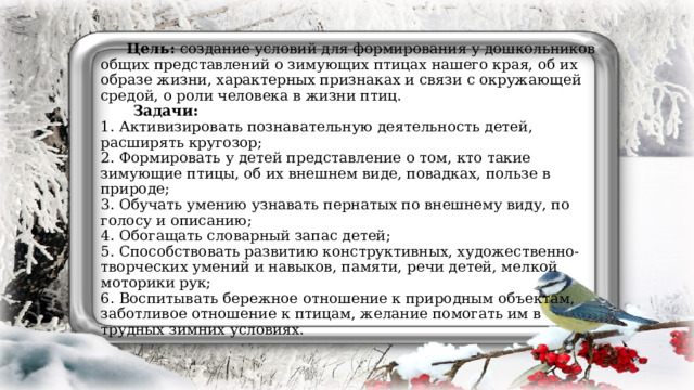 Цель: создание условий для формирования у дошкольников общих представлений о зимующих птицах нашего края, об их образе жизни, характерных признаках и связи с окружающей средой, о роли человека в жизни птиц.   Задачи:  1. Активизировать познавательную деятельность детей, расширять кругозор;  2. Формировать у детей представление о том, кто такие зимующие птицы, об их внешнем виде, повадках, пользе в природе;  3. Обучать умению узнавать пернатых по внешнему виду, по голосу и описанию;  4. Обогащать словарный запас детей;  5. Способствовать развитию конструктивных, художественно-творческих умений и навыков, памяти, речи детей, мелкой моторики рук;  6. Воспитывать бережное отношение к природным объектам, заботливое отношение к птицам, желание помогать им в трудных зимних условиях.   