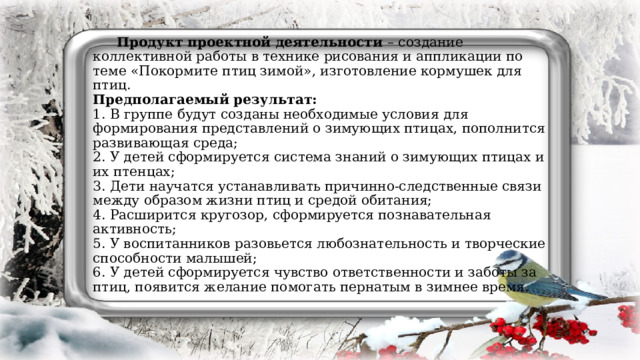 Продукт проектной деятельности – создание коллективной работы в технике рисования и аппликации по теме «Покормите птиц зимой», изготовление кормушек для птиц.  Предполагаемый результат:  1. В группе будут созданы необходимые условия для формирования представлений о зимующих птицах, пополнится развивающая среда;  2. У детей сформируется система знаний о зимующих птицах и их птенцах;  3. Дети научатся устанавливать причинно-следственные связи между образом жизни птиц и средой обитания;  4. Расширится кругозор, сформируется познавательная активность;  5. У воспитанников разовьется любознательность и творческие способности малышей;  6. У детей сформируется чувство ответственности и заботы за птиц, появится желание помогать пернатым в зимнее время.   