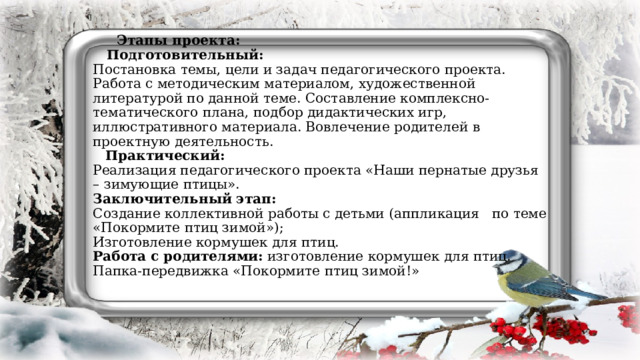 Этапы проекта:  Подготовительный:  Постановка темы, цели и задач педагогического проекта. Работа с методическим материалом, художественной литературой по данной теме. Составление комплексно-тематического плана, подбор дидактических игр, иллюстративного материала. Вовлечение родителей в проектную деятельность.   Практический:  Реализация педагогического проекта «Наши пернатые друзья – зимующие птицы».  Заключительный этап:  Создание коллективной работы с детьми (аппликация по теме «Покормите птиц зимой»);  Изготовление кормушек для птиц.  Работа с родителями: изготовление кормушек для птиц.  Папка-передвижка «Покормите птиц зимой!»    
