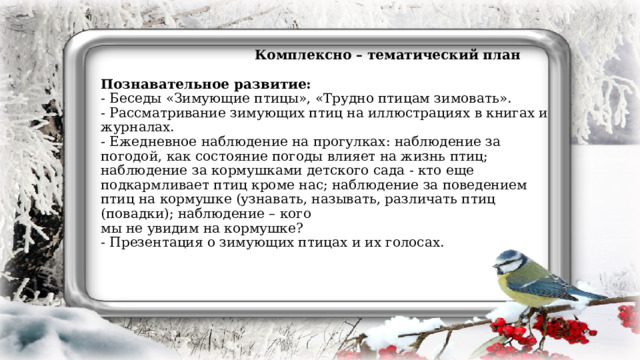  Комплексно – тематический план   Познавательное развитие:  - Беседы «Зимующие птицы», «Трудно птицам зимовать».  - Рассматривание зимующих птиц на иллюстрациях в книгах и журналах.  - Ежедневное наблюдение на прогулках: наблюдение за погодой, как состояние погоды влияет на жизнь птиц; наблюдение за кормушками детского сада - кто еще подкармливает птиц кроме нас; наблюдение за поведением птиц на кормушке (узнавать, называть, различать птиц (повадки); наблюдение – кого  мы не увидим на кормушке?  - Презентация о зимующих птицах и их голосах.    